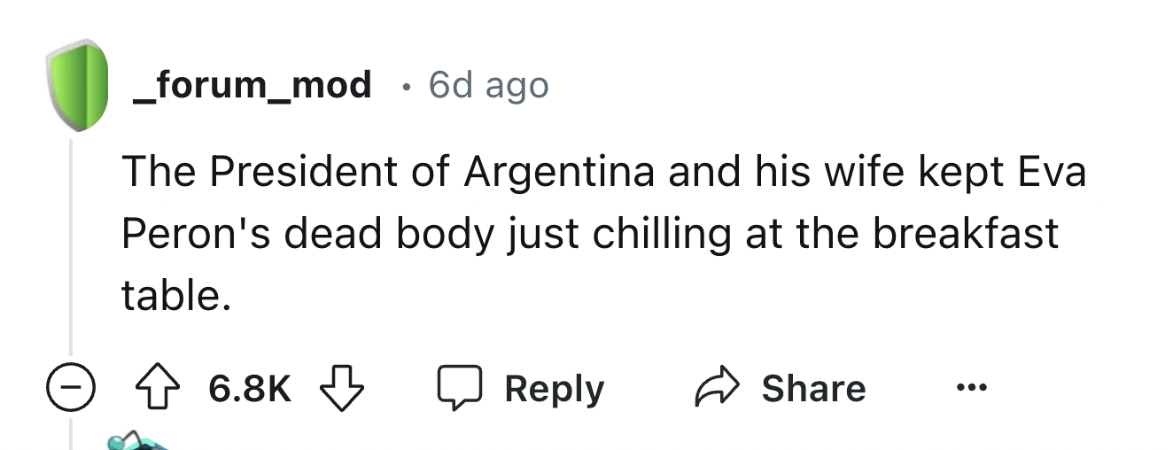 number - _forum_mod 6d ago The President of Argentina and his wife kept Eva Peron's dead body just chilling at the breakfast table.